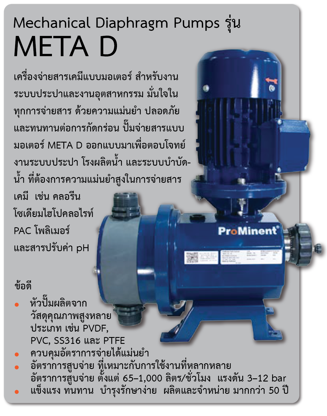 Mechanical Diaphragm Pumps รุ่น META D   
  เครื่องจ่ายสารเคมีแบบมอเตอร์สำหรับงานระบบประปาและงานอุตสาหกรรม มั่นใจในทุกการจ่ายสารด้วยความแม่นยำ ปลอดภัย และทนทานต่อการกัดกร่อน ปั๊มจ่ายสารแบบมอเตอร์ META D ออกแบบมาเพื่อตอบโจทย์งานระบบประปา โรงผลิตน้ำ และระบบบำบัดน้ำ ที่ต้องการความแม่นยำสูงในการจ่ายสารเคมี เช่น คลอรีน โซเดียมไฮโปคลอไรท์ PAC โพลิเมอร์ และสารปรับค่า pH 
ข้อดี
-	หัวปั๊มผลิตจากวัสดุคุณภาพสูงหลายประเภท เช่น PVDF, PVC, SS316 และ PTFE
-	ควบคุมอัตราการจ่ายได้แม่นยำ 
-	อัตราการสูบจ่าย ที่เหมาะกับการใช้งานที่หลากหลาย อัตราการสูบจ่าย ตั้งแต่ 65–1,000 ลิตร/ชั่วโมง แรงดัน 3–12 bar
-	แข็งแรง ทนทาน บำรุงรักษาง่าย ผลิตและจำหน่าย มากกว่า 50 ปี 
