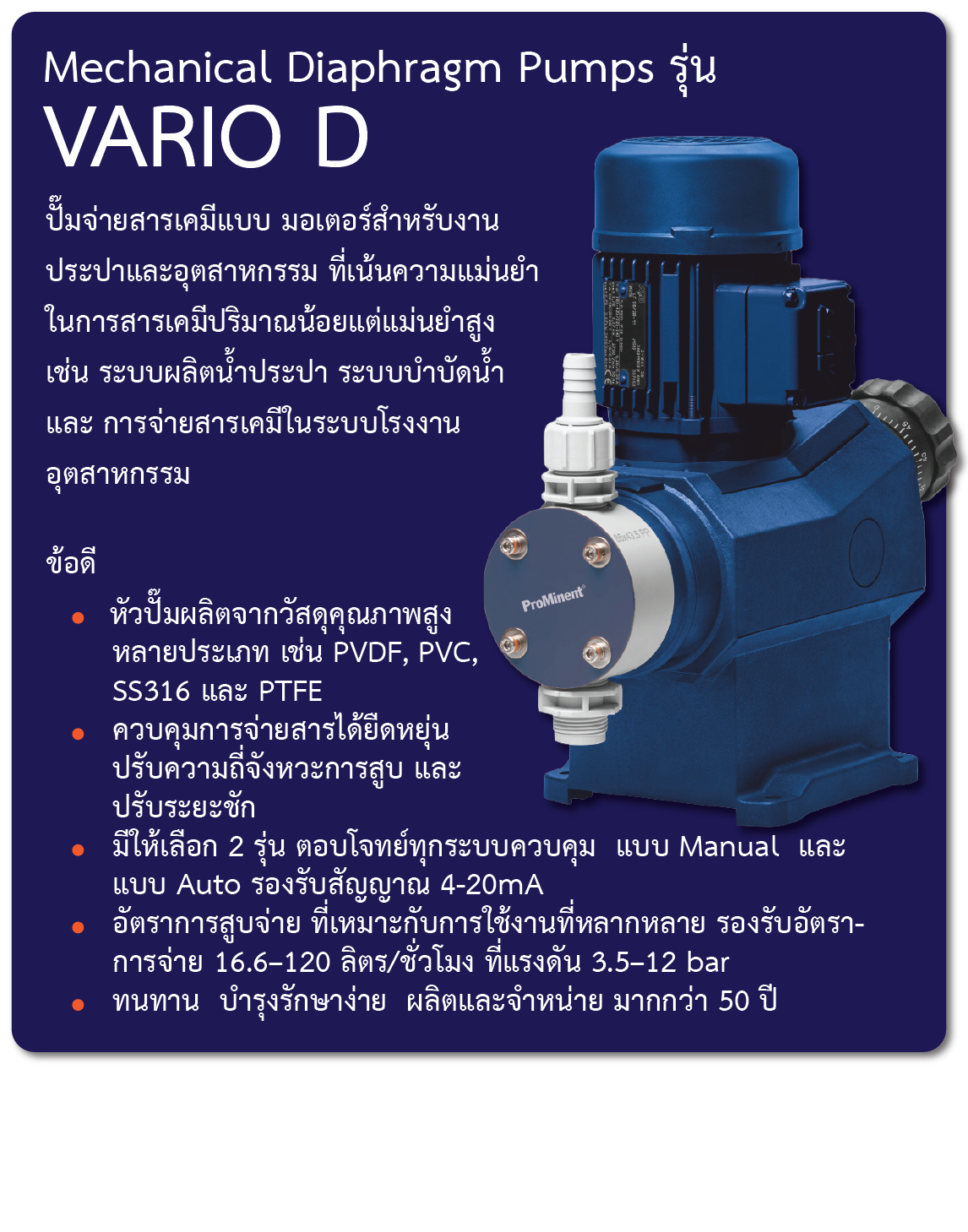 Mechanical Diaphragm Pumps รุ่น VARIO D    
    ปั๊มจ่ายสารเคมีแบบ มอเตอร์สำหรับงานประปาและอุตสาหกรรม ที่เน้นความแม่นยำในการสารเคมีปริมาณน้อยแต่แม่นยำสูง เช่น ระบบผลิตน้ำประปา ระบบบำบัดน้ำ และ การจ่ายสารเคมีในระบบโรงงานอุตสาหกรรม
ข้อดี
-	หัวปั๊มผลิตจากวัสดุคุณภาพสูงหลายประเภท เช่น PVDF, PVC, SS316 และ PTFE
-	ควบคุมการจ่ายสารได้ยืดหยุ่น ปรับความถี่จังหวะการสูบ และ ปรับระยะชัก
-	มีให้เลือก 2 รุ่น ตอบโจทย์ทุกระบบควบคุม  แบบ Manual  และ แบบ Auto รองรับสัญญาณ 4-20mA
-	อัตราการสูบจ่าย ที่เหมาะกับการใช้งานที่หลากหลาย   รองรับอัตราการจ่าย 16.6–120 ลิตร/ชั่วโมง ที่แรงดัน 3.5–12 bar 
-	ทนทาน  บำรุงรักษาง่าย  ผลิตและจำหน่าย มากกว่า 50 ปี 
