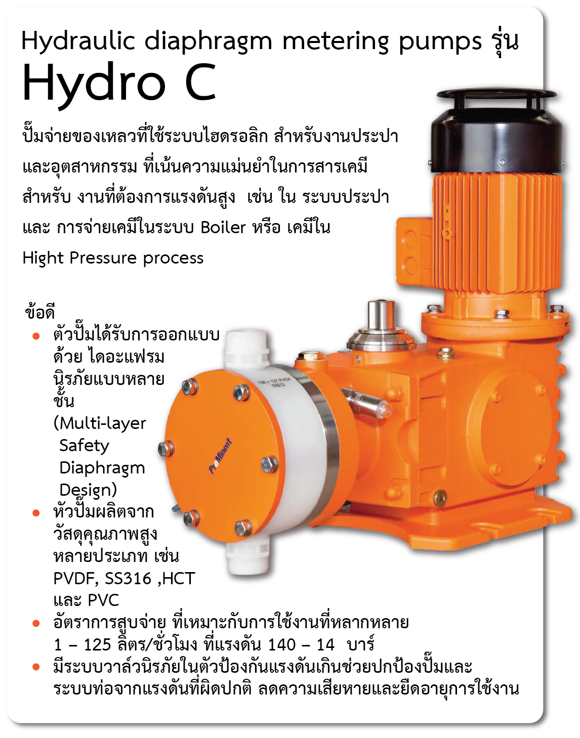 Hydraulic diaphragm metering pumps รุ่น   Hydro C 
ปั๊มจ่ายของเหลวที่ใช้ระบบไฮดรอลิก สำหรับงานประปาและอุตสาหกรรม ที่เน้นความแม่นยำในการสารเคมี สำหรับ งานที่ต้องการแรงดันสูง  เช่น ใน ระบบประปา และ การจ่ายเคมีในระบบ Boiler หรือ เคมีใน Hight Pressure process 
ข้อดี
-	ตัวปั๊มได้รับการออกแบบด้วย ไดอะแฟรม นิรภัยแบบหลายชั้น (Multi-layer Safety Diaphragm Design)
-	หัวปั๊มผลิตจากวัสดุคุณภาพสูงหลายประเภท เช่น PVDF, SS316 ,HCT และ PVC
-	อัตราการสูบจ่าย ที่เหมาะกับการใช้งานที่หลากหลาย   1 – 125 ลิตร/ชั่วโมง ที่แรงดัน 140 – 14  บาร์
-	มีระบบวาล์วนิรภัยในตัวป้องกันแรงดันเกินช่วยปกป้องปั๊มและระบบท่อจากแรงดันที่ผิดปกติ ลดความเสียหายและยืดอายุการใช้งาน
