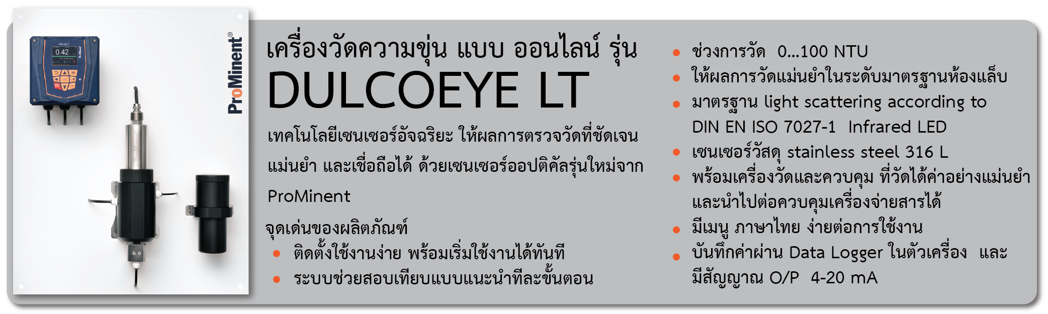 เครื่องวัดความขุ่น แบบ ออนไลน์  รุ่น DULCOEYE LT      
         เทคโนโลยีเซนเซอร์อัจฉริยะ ให้ผลการตรวจวัดที่ชัดเจน แม่นยำ และเชื่อถือได้ ด้วยเซนเซอร์ออปติคัลรุ่นใหม่จาก ProMinent
จุดเด่นของผลิตภัณฑ์
-	ติดตั้งใช้งานง่าย พร้อมเริ่มใช้งานได้ทันที 
-	ระบบช่วยสอบเทียบแบบแนะนำทีละขั้นตอน
-	ช่วงการวัด  0…100 NTU    
-	 ให้ผลการวัดแม่นยำในระดับมาตรฐานห้องแล็บ
-	 มาตรฐาน light scattering according to DIN EN ISO 7027-1  Infrared LED
-	 เซนเซอร์วัสดุ stainless steel 316 L 
-	 พร้อมเครื่องวัดและควบคุม ที่วัดได้ค่าอย่างแม่นยำและนำไปต่อควบคุมเครื่องจ่ายสารได้
-	 มีเมนู ภาษาไทย ง่ายต่อการใช้งาน 
-	 บันทึกค่าผ่าน Data Logger ในตัวเครื่อง  และ มีสัญญาณ O/P  4-20 mA 

